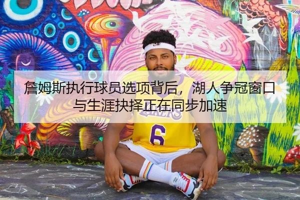 詹姆斯执行球员选项背后，湖人争冠窗口与生涯抉择正在同步加速